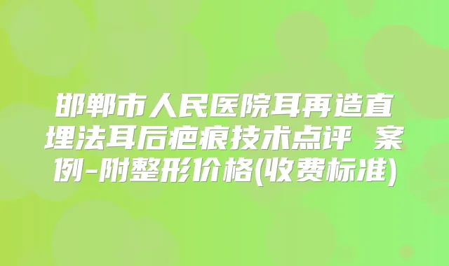 邯郸市人民医院耳再造直埋法耳后疤痕技术点评 案例-附整形价格(收费标准)
