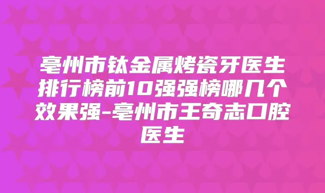 亳州市钛金属烤瓷牙医生排行榜前10强强榜哪几个效果强-亳州市王奇志口腔医生
