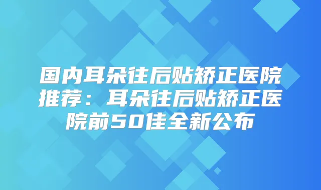 国内耳朵往后贴矫正医院推荐:耳朵往后贴矫正医院前50佳全新公布