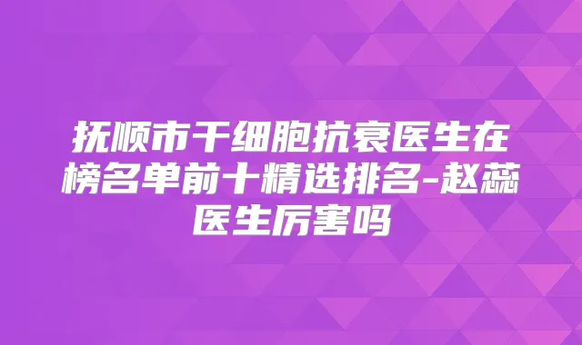 抚顺市干细胞抗衰医生在榜名单前十精选排名-赵蕊医生厉害吗