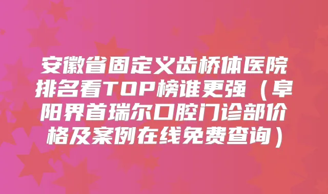 安徽省固定义齿桥体医院排名看TOP榜谁更强(阜阳界首瑞尔口腔门诊部价格及案例在线免费查询)