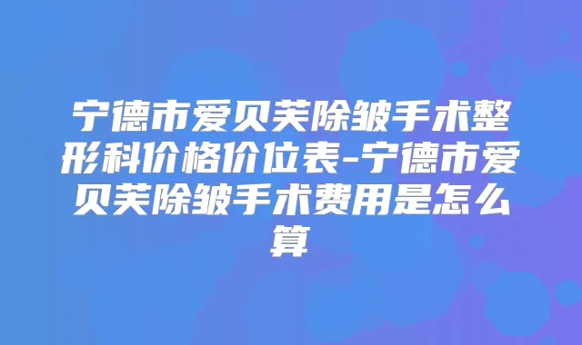 宁德市爱贝芙除皱手术整形科价格价位表-宁德市爱贝芙除皱手术费用是怎么算