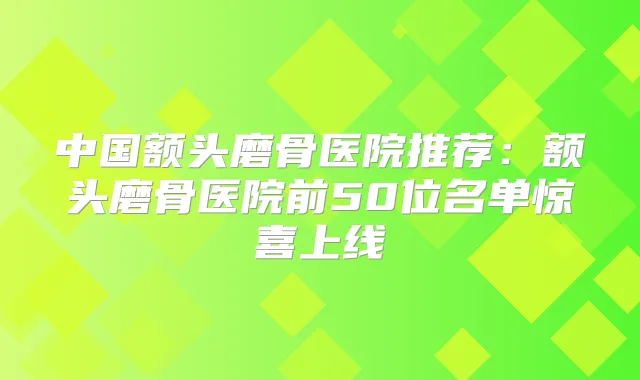 中国额头磨骨医院推荐：额头磨骨医院前50位名单惊喜上线