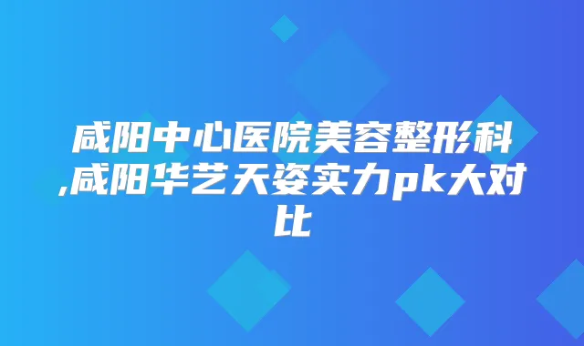 咸阳中心医院美容整形科,咸阳华艺天姿实力pk大对比