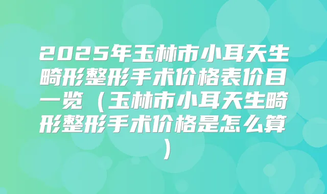 2025年玉林市小耳天生畸形整形手术价格表价目一览（玉林市小耳天生畸形整形手术价格是怎么算）