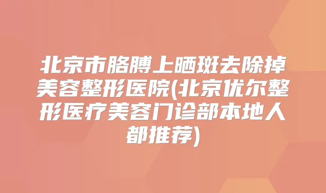 北京市胳膊上晒斑去除掉美容整形医院(北京优尔整形医疗美容门诊部本地人都推荐)