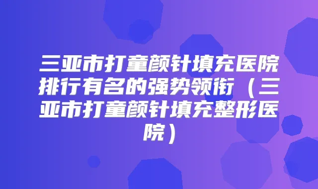 三亚市打童颜针填充医院排行有名的强势领衔(三亚市打童颜针填充整形医院)
