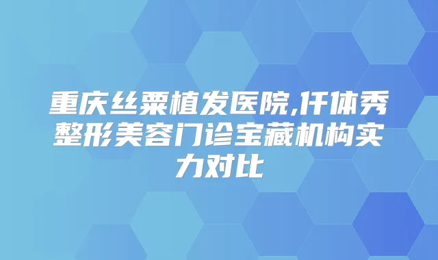 重庆丝粟植发医院,仟体秀整形美容门诊宝藏机构实力对比