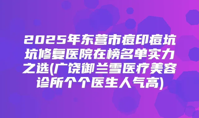2025年东营市痘印痘坑坑修复医院在榜名单实力之选(广饶御兰雪医疗美容诊所个个医生人气高)