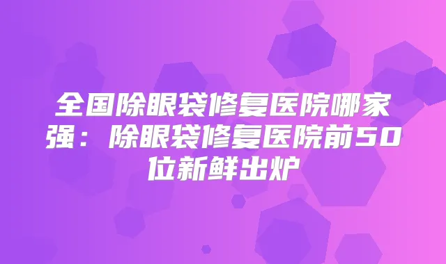 全国除眼袋修复医院哪家强:除眼袋修复医院前50位新鲜出炉