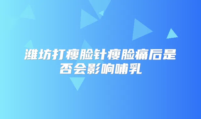 潍坊打瘦脸针瘦脸痛后是否会影响哺乳