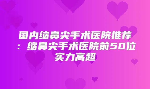 国内缩鼻尖手术医院推荐:缩鼻尖手术医院前50位实力高超