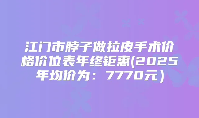 江门市脖子做拉皮手术价格价位表年终钜惠(2025年均价为:7770元)