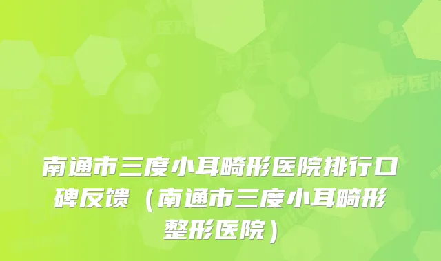 南通市三度小耳畸形医院排行口碑反馈（南通市三度小耳畸形整形医院）