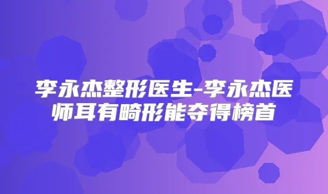 李永杰整形医生-李永杰医师耳有畸形能夺得榜首