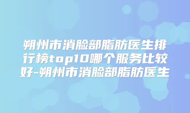 朔州市消脸部脂肪医生排行榜top10哪个服务比较好-朔州市消脸部脂肪医生