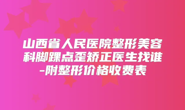 山西省人民医院整形美容科脚踝点歪矫正医生找谁-附整形价格收费表