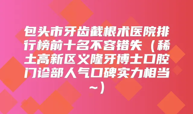 包头市牙齿截根术医院排行榜前十名不容错失（稀土高新区义隆牙博士口腔门诊部人气口碑实力相当~）