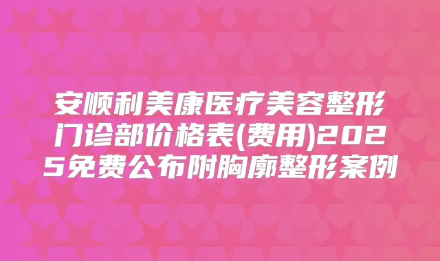 安顺利美康医疗美容整形门诊部价格表(费用)2025免费公布附胸廓整形案例