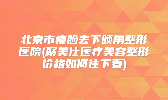 北京市瘦脸去下颌角整形医院(聚美仕医疗美容整形价格如何往下看)