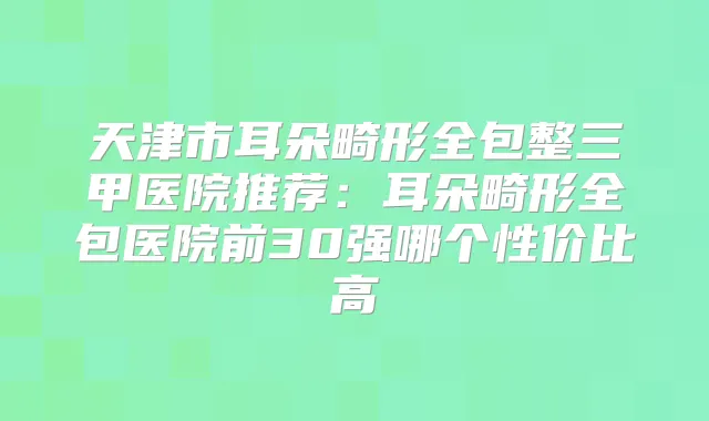 天津市耳朵畸形全包整三甲医院推荐:耳朵畸形全包医院前30强哪个性价比高