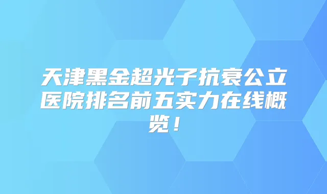 天津黑金超光子抗衰公立医院排名前五实力在线概览！