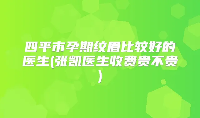 四平市孕期纹眉比较好的医生(张凯医生收费贵不贵)