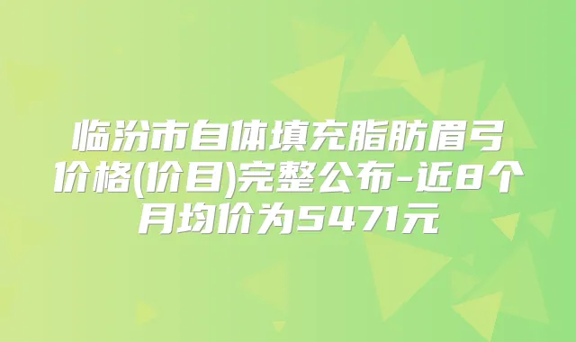 临汾市自体填充脂肪眉弓价格(价目)完整公布-近8个月均价为5471元