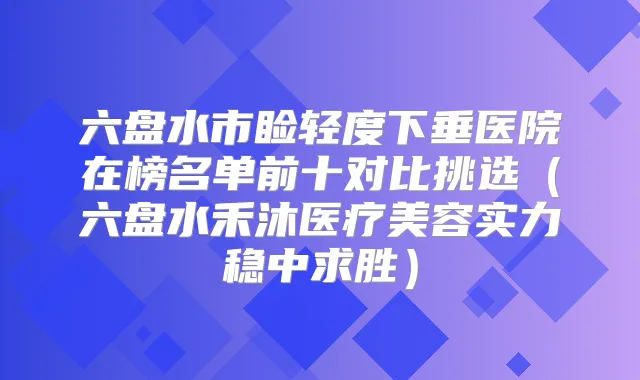 六盘水市睑轻度下垂医院在榜名单前十对比挑选（六盘水禾沐医疗美容实力稳中求胜）