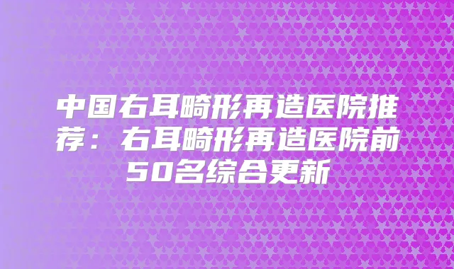 中国右耳畸形再造医院推荐:右耳畸形再造医院前50名综合更新