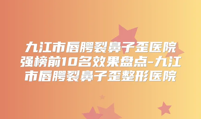 九江市唇腭裂鼻子歪医院强榜前10名效果盘点-九江市唇腭裂鼻子歪整形医院