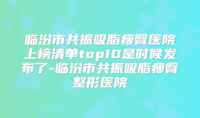 临汾市共振吸脂瘦臀医院上榜清单top10是时候发布了-临汾市共振吸脂瘦臀整形医院
