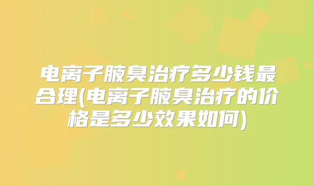 电离子腋臭多少钱合理(电离子腋臭的价格是多少效果如何)