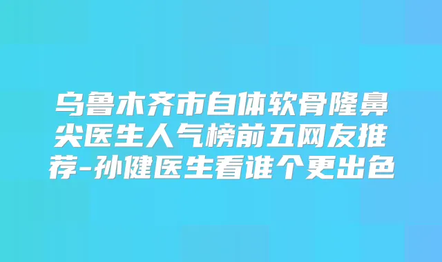 乌鲁木齐市自体软骨隆鼻尖医生人气榜前五网友推荐-孙健医生看谁个更出色
