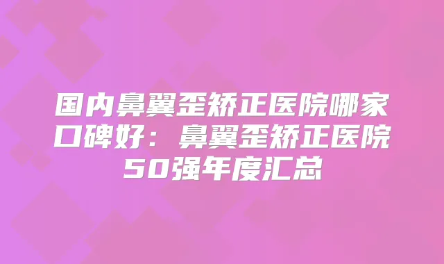 国内鼻翼歪矫正医院哪家口碑好：鼻翼歪矫正医院50强年度汇总