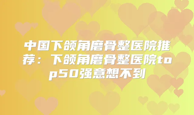 中国下颌角磨骨整医院推荐：下颌角磨骨整医院top50强意想不到