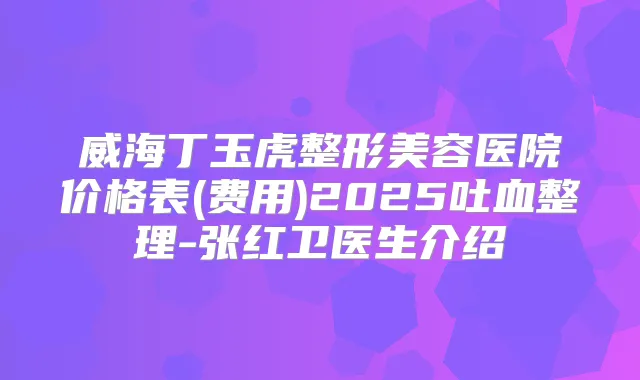 威海丁玉虎整形美容医院价格表(费用)2025吐血整理-张红卫医生介绍