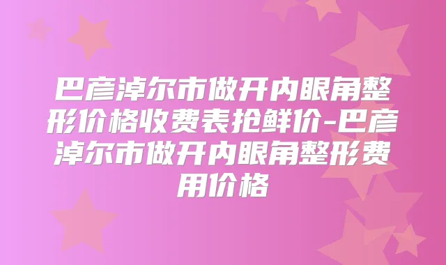 巴彦淖尔市做开内眼角整形价格收费表抢鲜价-巴彦淖尔市做开内眼角整形费用价格