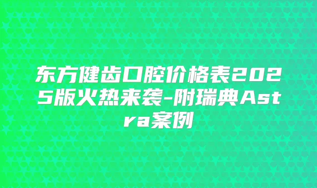 东方健齿口腔价格表2025版火热来袭-附瑞典Astra案例