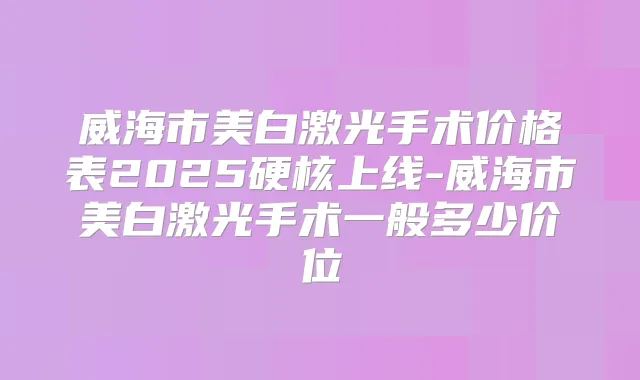 威海市美白激光手术价格表2025硬核上线-威海市美白激光手术一般多少价位