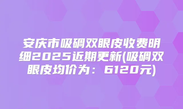 安庆市吸碉双眼皮收费明细2025近期更新(吸碉双眼皮均价为:6120元)