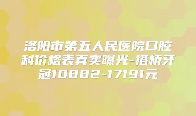 洛阳市第五人民医院口腔科价格表真实曝光-搭桥牙冠10882-17191元