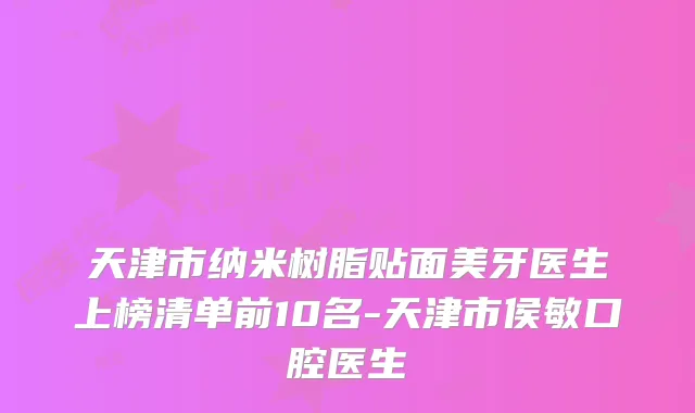 天津市纳米树脂贴面美牙医生上榜清单前10名-天津市侯敏口腔医生