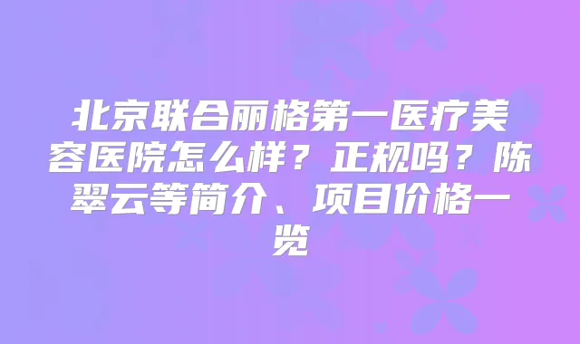北京联合丽格第一医疗美容医院怎么样?正规吗?陈翠云等简介、项目价格一览