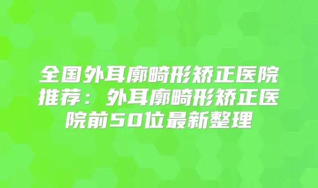 全国外耳廓畸形矫正医院推荐:外耳廓畸形矫正医院前50位新整理