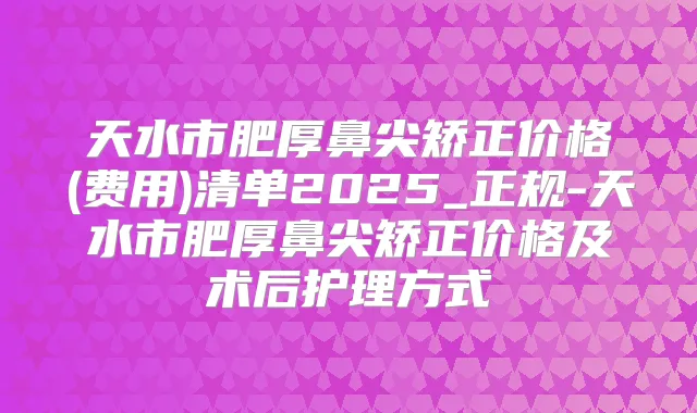 天水市肥厚鼻尖矫正价格(费用)清单2025_正规-天水市肥厚鼻尖矫正价格及术后护理方式