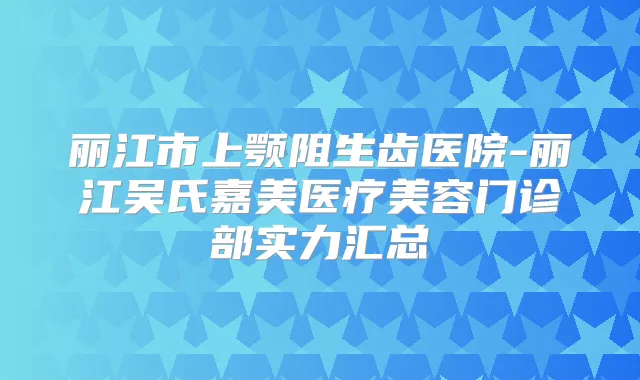丽江市上颚阻生齿医院-丽江吴氏嘉美医疗美容门诊部实力汇总