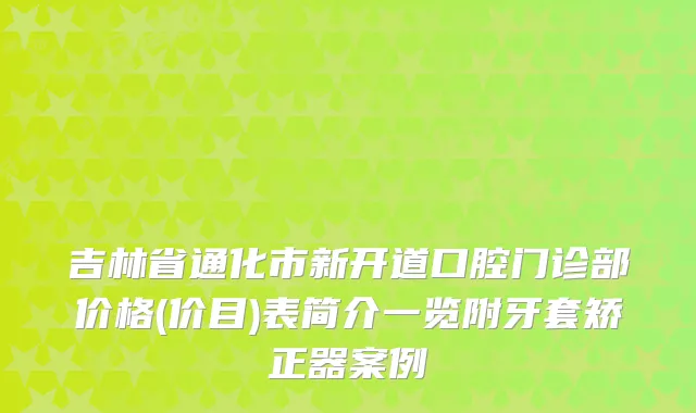 吉林省通化市新开道口腔门诊部价格(价目)表简介一览附牙套矫正器案例