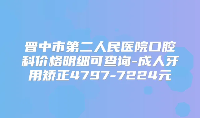 晋中市第二人民医院口腔科价格明细可查询-成人牙用矫正4797-7224元