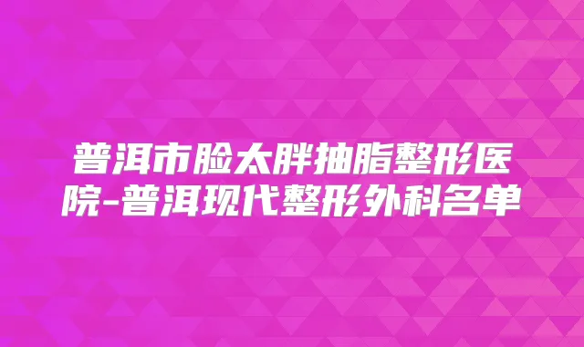 普洱市脸太胖抽脂整形医院-普洱现代整形外科名单